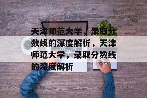 天津师范大学,录取分数线的深度解析,天津师范大学,录取分数线的深度解析 天津师范大学,录取分数线的深度解析,天津师范大学,录取分数线的深度解析