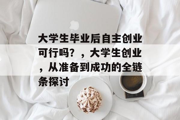 大学生毕业后自主创业可行吗?,大学生创业,从准备到成功的全链条探讨 大学生毕业后自主创业可行吗?,大学生创业,从准备到成功的全链条探讨