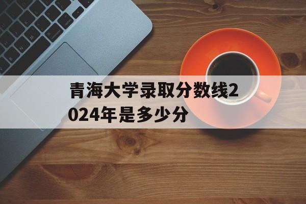 青海大学录取分数线2024年是多少分