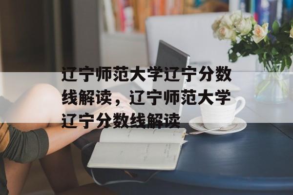 辽宁师范大学辽宁分数线解读,辽宁师范大学辽宁分数线解读 辽宁师范大学辽宁分数线解读,辽宁师范大学辽宁分数线解读