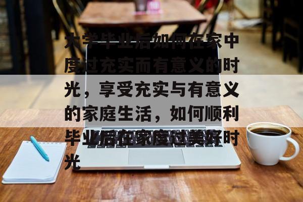 大学毕业后如何在家中度过充实而有意义的时光,享受充实与有意义的家庭生活,如何顺利毕业后在家度过美好时光 大学毕业后如何在家中度过充实而有意义的时光,享受充实与有意义的家庭生活,如何顺利毕业后在家度过美好时光