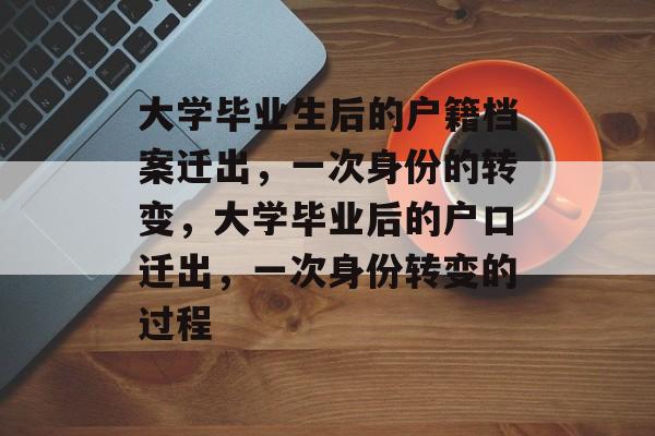 大学毕业生后的户籍档案迁出,一次身份的转变,大学毕业后的户口迁出,一次身份转变的过程 大学毕业生后的户籍档案迁出,一次身份的转变,大学毕业后的户口迁出,一次身份转变的过程