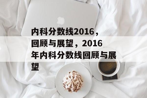 内科分数线2016,回顾与展望,2016年内科分数线回顾与展望 内科分数线2016,回顾与展望,2016年内科分数线回顾与展望