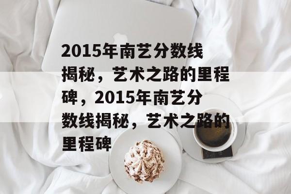 2015年南艺分数线揭秘，艺术之路的里程碑，2015年南艺分数线揭秘，艺术之路的里程碑