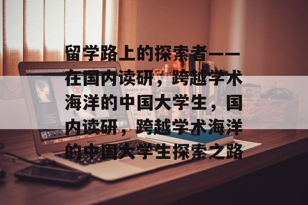 留学路上的探索者——在国内读研,跨越学术海洋的中国大学生,国内读研,跨越学术海洋的中国大学生探索之路 留学路上的探索者——在国内读研,跨越学术海洋的中国大学生,国内读研,跨越学术海洋的中国大学生探索之路