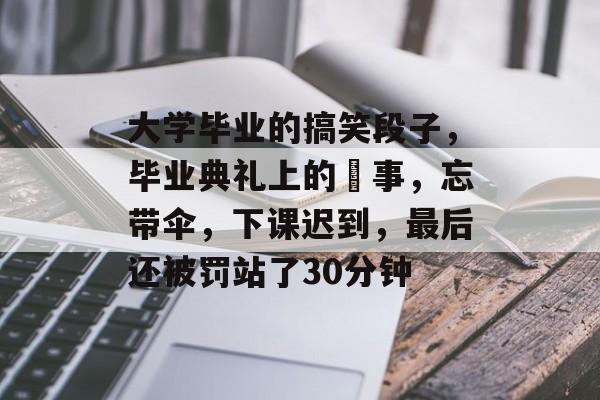 大学毕业的搞笑段子，毕业典礼上的囧事，忘带伞，下课迟到，最后还被罚站了30分钟