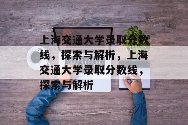上海交通大学录取分数线,探索与解析,上海交通大学录取分数线,探索与解析 上海交通大学录取分数线,探索与解析,上海交通大学录取分数线,探索与解析