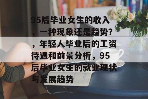95后毕业女生的收入，一种现象还是趋势？，年轻人毕业后的工资待遇和前景分析，95后毕业女生的就业现状与发展趋势