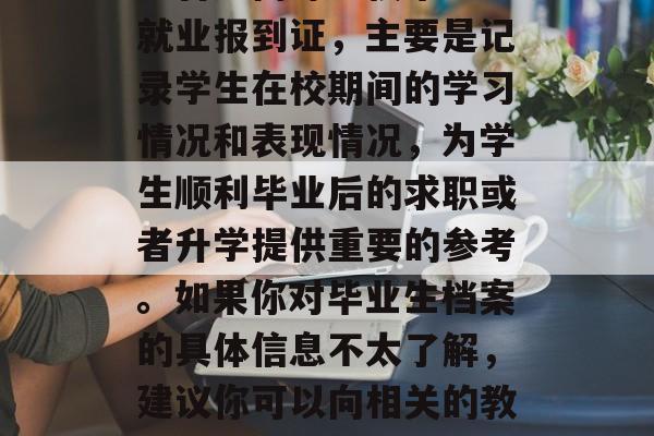 大学毕业后档案指什么?,毕业生档案的全称是普通高等学校毕业生就业报到证,主要是记录学生在校期间的学习情况和表现情况,为学生顺利毕业后的求职或者升学提供重要的参考。如果你对毕业生档案的具体信息不太了解,建议你可以向相关的教育部门或者单位咨询,他们会更详细地为你解答。 大学毕业后档案指什么?,毕业生档案的全称是普通高等学校毕业生就业报到证,主要是记录学生在校期间的学习情况和表现情况,为学生顺利毕业后的求职或者升学提供重要的参考。如果你对毕业生档案的具体信息不太了解,建议你可以向相关的教育部门或者单位咨询,他们会更详细地为你解答。