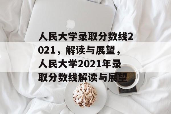 人民大学录取分数线2021,解读与展望,人民大学2021年录取分数线解读与展望 人民大学录取分数线2021,解读与展望,人民大学2021年录取分数线解读与展望