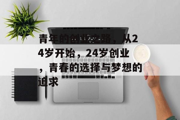 青年的创业之路，从24岁开始，24岁创业，青春的选择与梦想的追求