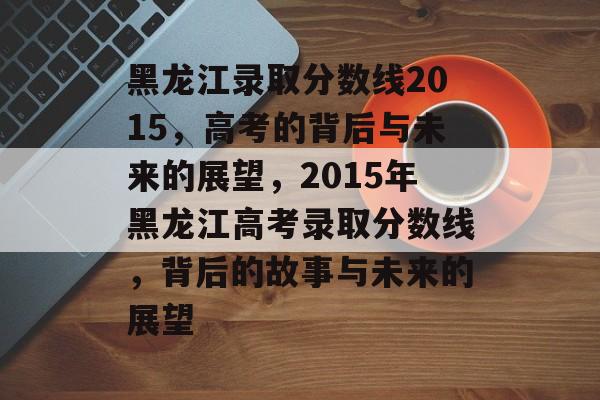 黑龙江录取分数线2015,高考的背后与未来的展望,2015年黑龙江高考录取分数线,背后的故事与未来的展望 黑龙江录取分数线2015,高考的背后与未来的展望,2015年黑龙江高考录取分数线,背后的故事与未来的展望