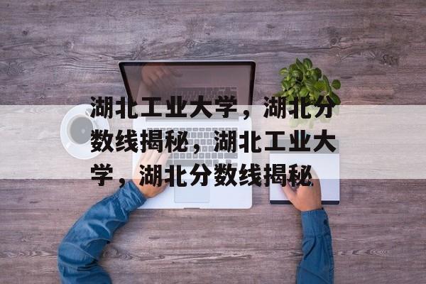 湖北工业大学，湖北分数线揭秘，湖北工业大学，湖北分数线揭秘