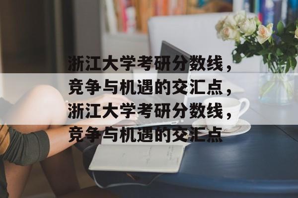 浙江大学考研分数线，竞争与机遇的交汇点，浙江大学考研分数线，竞争与机遇的交汇点