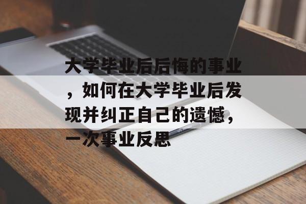 大学毕业后后悔的事业,如何在大学毕业后发现并纠正自己的遗憾,一次事业反思 大学毕业后后悔的事业,如何在大学毕业后发现并纠正自己的遗憾,一次事业反思