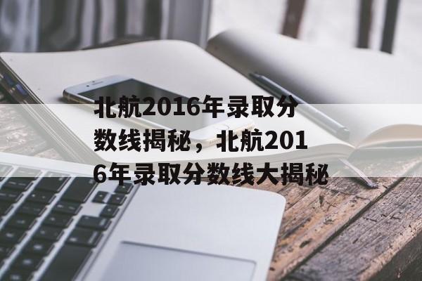 北航2016年录取分数线揭秘，北航2016年录取分数线大揭秘