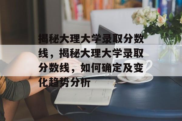 揭秘大理大学录取分数线，揭秘大理大学录取分数线，如何确定及变化趋势分析