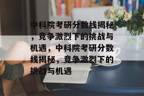 中科院考研分数线揭秘，竞争激烈下的挑战与机遇，中科院考研分数线揭秘，竞争激烈下的挑战与机遇