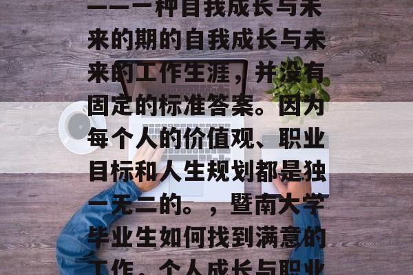 暨南大学毕业后的就业——一种自我成长与未来的期的自我成长与未来的工作生涯,并没有固定的标准答案。因为每个人的价值观、职业目标和人生规划都是独一无二的。,暨南大学毕业生如何找到满意的工作,个人成长与职业生涯的探索 暨南大学毕业后的就业——一种自我成长与未来的期的自我成长与未来的工作生涯,并没有固定的标准答案。因为每个人的价值观、职业目标和人生规划都是独一无二的。,暨南大学毕业生如何找到满意的工作,个人成长与职业生涯的探索
