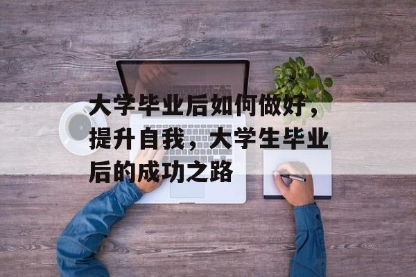 大学毕业后如何做好,提升自我,大学生毕业后的成功之路 大学毕业后如何做好,提升自我,大学生毕业后的成功之路