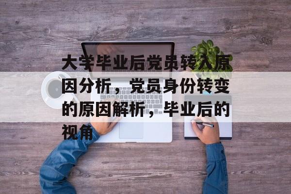 大学毕业后党员转入原因分析,党员身份转变的原因解析,毕业后的视角 大学毕业后党员转入原因分析,党员身份转变的原因解析,毕业后的视角