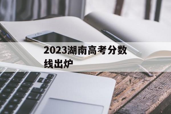 2023湖南高考分数线出炉 2023湖南高考分数线出炉