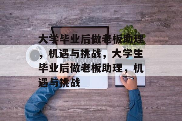 大学毕业后做老板助理,机遇与挑战,大学生毕业后做老板助理,机遇与挑战 大学毕业后做老板助理,机遇与挑战,大学生毕业后做老板助理,机遇与挑战