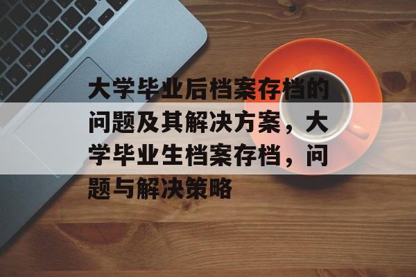 大学毕业后档案存档的问题及其解决方案,大学毕业生档案存档,问题与解决策略 大学毕业后档案存档的问题及其解决方案,大学毕业生档案存档,问题与解决策略