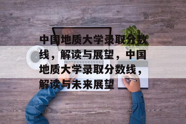 中国地质大学录取分数线,解读与展望,中国地质大学录取分数线,解读与未来展望 中国地质大学录取分数线,解读与展望,中国地质大学录取分数线,解读与未来展望