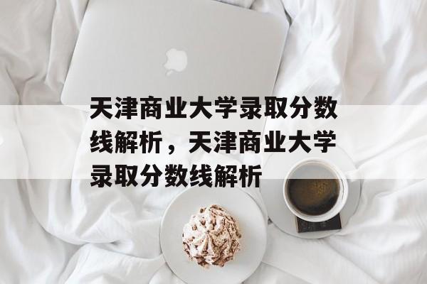 天津商业大学录取分数线解析,天津商业大学录取分数线解析 天津商业大学录取分数线解析,天津商业大学录取分数线解析