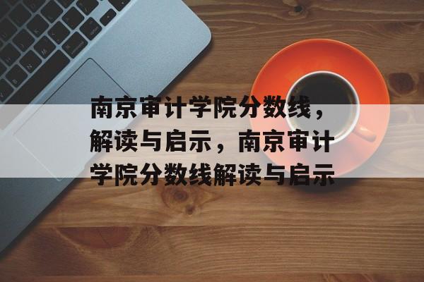 南京审计学院分数线，解读与启示，南京审计学院分数线解读与启示