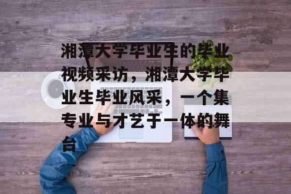 湘潭大学毕业生的毕业视频采访，湘潭大学毕业生毕业风采，一个集专业与才艺于一体的舞台