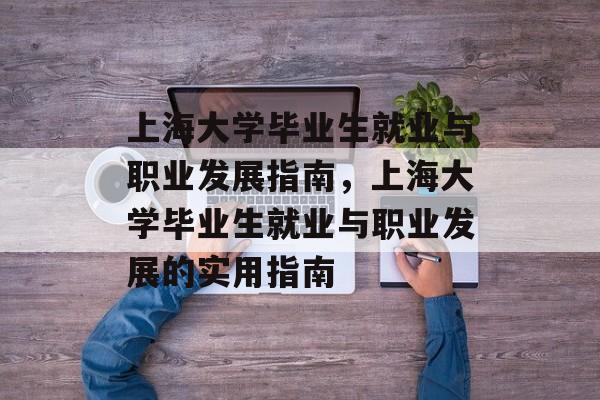 上海大学毕业生就业与职业发展指南,上海大学毕业生就业与职业发展的实用指南 上海大学毕业生就业与职业发展指南,上海大学毕业生就业与职业发展的实用指南