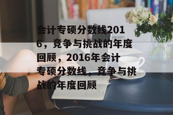 会计专硕分数线2016，竞争与挑战的年度回顾，2016年会计专硕分数线，竞争与挑战的年度回顾