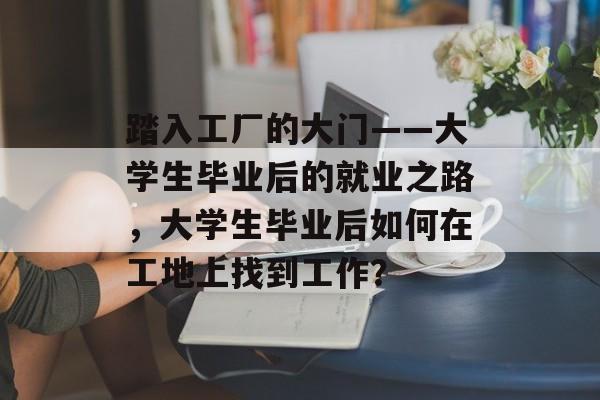 踏入工厂的大门——大学生毕业后的就业之路,大学生毕业后如何在工地上找到工作? 踏入工厂的大门——大学生毕业后的就业之路,大学生毕业后如何在工地上找到工作?