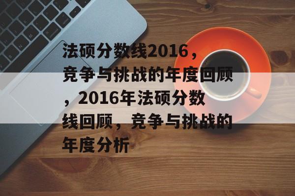 法硕分数线2016，竞争与挑战的年度回顾，2016年法硕分数线回顾，竞争与挑战的年度分析