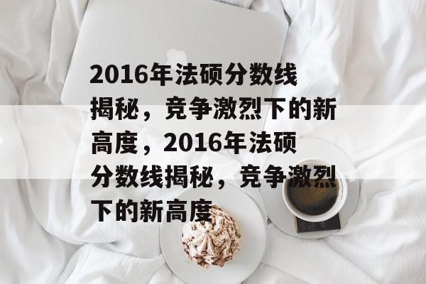 2016年法硕分数线揭秘,竞争激烈下的新高度,2016年法硕分数线揭秘,竞争激烈下的新高度 2016年法硕分数线揭秘,竞争激烈下的新高度,2016年法硕分数线揭秘,竞争激烈下的新高度