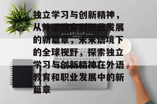 独立学习与创新精神,从外语教育到职业发展的新篇章,未来语境下的全球视野,探索独立学习与创新精神在外语教育和职业发展中的新篇章 独立学习与创新精神,从外语教育到职业发展的新篇章,未来语境下的全球视野,探索独立学习与创新精神在外语教育和职业发展中的新篇章
