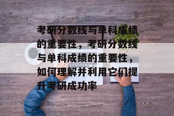 考研分数线与单科成绩的重要性，考研分数线与单科成绩的重要性，如何理解并利用它们提升考研成功率