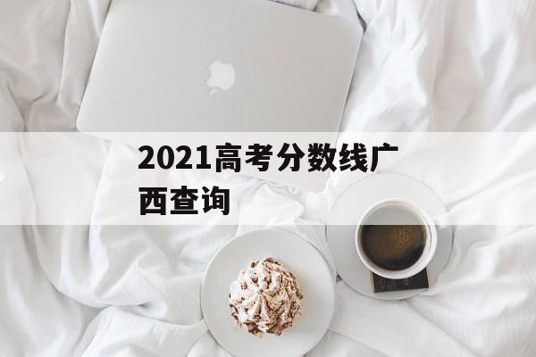 2021高考分数线广西查询 2021高考分数线广西查询