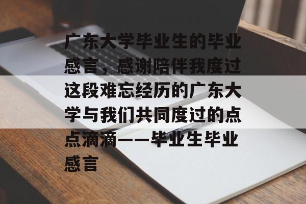 广东大学毕业生的毕业感言,感谢陪伴我度过这段难忘经历的广东大学与我们共同度过的点点滴滴——毕业生毕业感言 广东大学毕业生的毕业感言,感谢陪伴我度过这段难忘经历的广东大学与我们共同度过的点点滴滴——毕业生毕业感言
