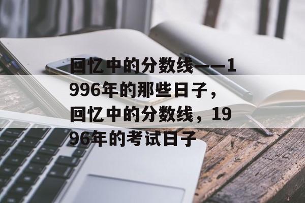 回忆中的分数线——1996年的那些日子,回忆中的分数线,1996年的考试日子 回忆中的分数线——1996年的那些日子,回忆中的分数线,1996年的考试日子