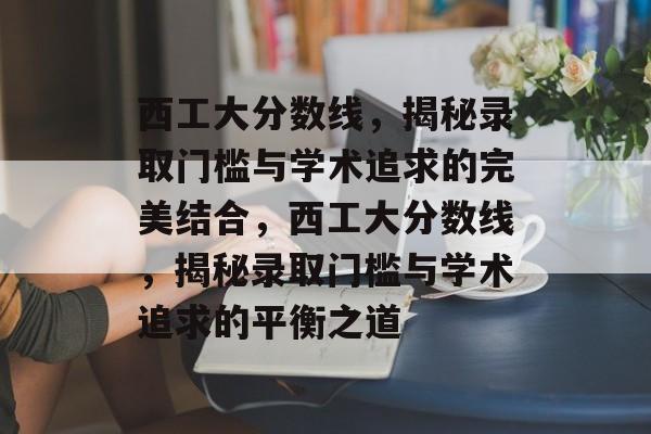 西工大分数线，揭秘录取门槛与学术追求的完美结合，西工大分数线，揭秘录取门槛与学术追求的平衡之道