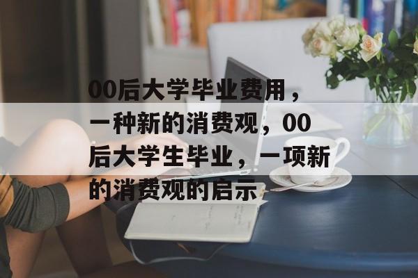 00后大学毕业费用,一种新的消费观,00后大学生毕业,一项新的消费观的启示 00后大学毕业费用,一种新的消费观,00后大学生毕业,一项新的消费观的启示