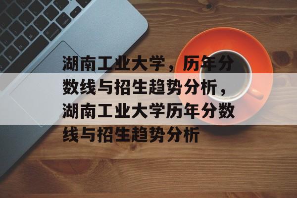 湖南工业大学,历年分数线与招生趋势分析,湖南工业大学历年分数线与招生趋势分析 湖南工业大学,历年分数线与招生趋势分析,湖南工业大学历年分数线与招生趋势分析