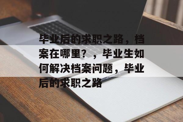 毕业后的求职之路,档案在哪里?,毕业生如何解决档案问题,毕业后的求职之路 毕业后的求职之路,档案在哪里?,毕业生如何解决档案问题,毕业后的求职之路