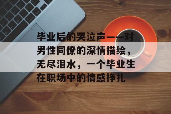 毕业后的哭泣声——对男性同僚的深情描绘,无尽泪水,一个毕业生在职场中的情感挣扎 毕业后的哭泣声——对男性同僚的深情描绘,无尽泪水,一个毕业生在职场中的情感挣扎