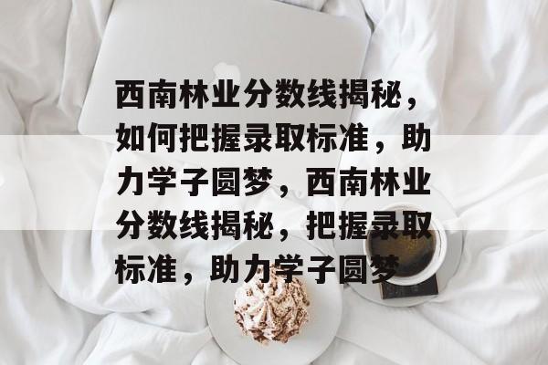 西南林业分数线揭秘，如何把握录取标准，助力学子圆梦，西南林业分数线揭秘，把握录取标准，助力学子圆梦