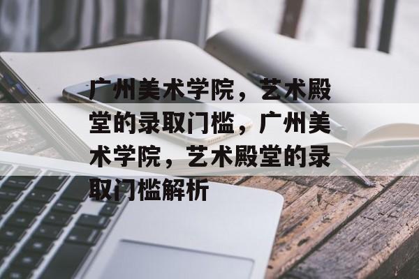 广州美术学院，艺术殿堂的录取门槛，广州美术学院，艺术殿堂的录取门槛解析