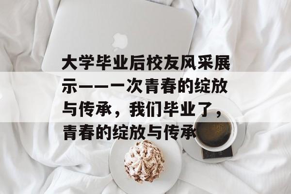 大学毕业后校友风采展示——一次青春的绽放与传承，我们毕业了，青春的绽放与传承